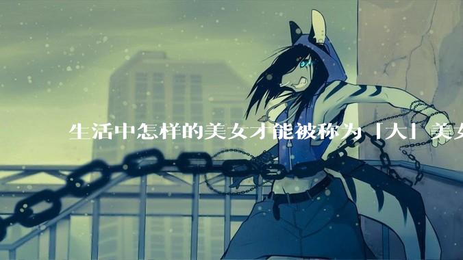 生活中怎样的美女才能被称为「大」美女？